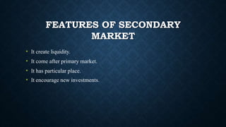 FEATURES OF SECONDARY
MARKET
• It create liquidity.
• It come after primary market.
• It has particular place.
• It encourage new investments.
 