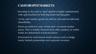 CASHORSPOTMARKETS
➤ Investing in the cash or "spot" market is highly sophisticated,
with opportunities for both big losses and big gains.
In the cash market, goods are sold for cash and are delivered
immediately.
Prices are settled in cash "on the spot" at current market
prices. This is notably diﬀerent from other markets, in which
trades are determined at forward prices.
Dominated by institutional market players such as hedge
funds, limited partnerships and corporate investors.
➤
➤
➤
 