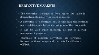 DERIVA
TIVEMARKETS
➤
• The derivative is named so for a reason: its value is
derived from its underlying asset or assets.
• A derivative is a contract, but in this case the contract
price is determined by the market price of the core asset.
• It can be used quite eﬀectively as part of a risk
management program.
• Examples of common derivatives are forwards,
futures, options, swaps and contracts-for-diﬀerence
(CFDs).
➤
➤
➤
 