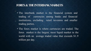 FOREX&THEINTERBANKMARKETS
➤
• The interbank market is the financial system and
trading of currencies among banks and financial
institutions, excluding retail investors and smaller
trading parties.
• The forex market is where currencies are traded. The
forex market is the largest, most liquid market in the
world with an average traded value that exceeds $1.9
trillion per day.
➤
 