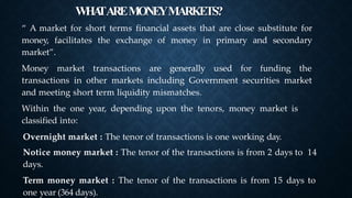 WHA
TAREMONEYMARKETS?
➤
“ A market for short terms financial assets that are close substitute for
money, facilitates the exchange of money in primary and secondary
market”.
Money market transactions are generally used for funding the
transactions in other markets including Government securities market
and meeting short term liquidity mismatches.
Within the one year, depending upon the tenors, money market is
classified into:
Overnight market : The tenor of transactions is one working day.
Notice money market : The tenor of the transactions is from 2 days to 14
days.
Term money market : The tenor of the transactions is from 15 days to
one year (364 days).
 