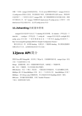 来像一个系统。mongos 没有固定的状态，可以在 server 需要的时候运行。mongos 启动后会
从 config server 里取出元信息，然后接收客户请求，把请求路由到合适的 server，得到结果
后送回客户。一个系统可以有多个 mongos 例程，每个例程都需要内存来存储元信息。例程
间不需协同工作，每个 mongos 只需要协同 shard servers 和 config servers 工作即可。当然
shard servers 间也会彼此对话，也会同 config servers 对话。


11.2sharding 的配置和管理

    mongod 的启动选项中也包含了与 sharding 相关的参数，如--shardsvr（声明这是一个
shard db），--configsvr（声明这是一个 config db）。mongos 的启动选项--configdb 指定
config server 的 位 置 。 下 面 的 链 接 地 址 是 一 个 简 单 的 sharding 配 置 例 子 ：
http://www.mongodb.org/display/DOCS/A+Sample+Configuration+Session。
  像安全和认证一样，如果要 sharding，先要允许一个数据库 sharding，然后要指定数据库
里集合的分片方式，这些都有相应的命令可以完成。



12Java API 简介
要使用 Java 操作 MongoDB，在官网上下载 jar 包，目前最新的版本是：mongo-2.0.jar。首先
介绍一下比较常用的几个类：
Mongo：连接服务器，执行一些数据库操作的选项，如新建立一个数据库等；
DB：对应一个数据库，可以用来建立集合等操作；
DBCollection：对应一个集合（类似表），可能是我们用得最多的，可以添加删除记录等；
DBObject 接 口 和 BasicDBObject 对 象 ： 表 示 一 个 具 体 的 记 录 ， BasicDBObject 实 现 了
DBObject，因为是 key-value 的数据结构，所以用起来其实和 HashMap 是基本一致的；
DBCursor：用来遍历取得的数据，实现了 Iterable 和 Iterator。
下面以一段简单的例子说明：
 