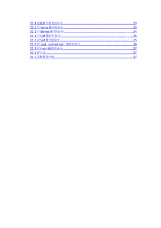 21.1 连接操作相关的命令............................................................................... 33
21.2 对 value 操作的命令.............................................................................. 33
21.3 对 String 操作的命令............................................................................. 34
21.4 对 List 操作的命令................................................................................. 35
21.5 对 Set 操作的命令.................................................................................. 35
21.6 对 zset（sorted set）操作的命令...........................................................36
21.7 对 Hash 操作的命令............................................................................... 37
21.8 持久化.................................................................................................. 37
21.9 远程服务控制........................................................................................ 37
 