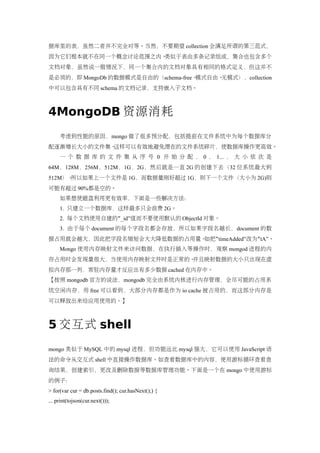 据库里的表，虽然二者并不完全对等。当然，不要期望 collection 会满足所谓的第三范式，
因为它们根本就不在同一个概念讨论范围之内。类似于表由多条记录组成，集合也包含多个
文档对象，虽然说一般情况下，同一个集合内的文档对象具有相同的格式定义，但这并不
是必须的，即 MongoDb 的数据模式是自由的（schema-free、模式自由、无模式），collection
中可以包含具有不同 schema 的文档记录，支持嵌入子文档。



4MongoDB 资源消耗
     考虑到性能的原因，mongo 做了很多预分配，包括提前在文件系统中为每个数据库分
配逐渐增长大小的文件集。这样可以有效地避免潜在的文件系统碎片，使数据库操作更高效。
     一 个 数 据 库 的 文 件 集 从 序 号 0 开 始 分 配 ， 0 ， 1... ， 大 小 依 次 是
64M，128M，256M，512M，1G，2G，然后就是一直 2G 的创建下去（32 位系统最大到
512M）。所以如果上一个文件是 1G，而数据量刚好超过 1G，则下一个文件（大小为 2G)则
可能有超过 90%都是空的。
     如果想使磁盘利用更有效率，下面是一些解决方法：
     1. 只建立一个数据库，这样最多只会浪费 2G。
     2. 每个文档使用自建的“_id”值而不要使用默认的 ObjectId 对象。
     3. 由于每个 document 的每个字段名都会存放，所以如果字段名越长，document 的数
据占用就会越大，因此把字段名缩短会大大降低数据的占用量。如把“timeAdded”改为“tA”。
     Mongo 使用内存映射文件来访问数据，在执行插入等操作时，观察 mongod 进程的内
存占用时会发现量很大，当使用内存映射文件时是正常的。并且映射数据的大小只出现在虚
拟内存那一列，常驻内存量才反应出有多少数据 cached 在内存中。
【按照 mongodb 官方的说法，mongodb 完全由系统内核进行内存管理，会尽可能的占用系
统空闲内存，用 free 可以看到，大部分内存都是作为 io cache 被占用的，而这部分内存是
可以释放出来给应用使用的。】



5 交互式 shell
mongo 类似于 MySQL 中的 mysql 进程，但功能远比 mysql 强大，它可以使用 JavaScript 语
法的命令从交互式 shell 中直接操作数据库。如查看数据库中的内容，使用游标循环查看查
询结果，创建索引，更改及删除数据等数据库管理功能。下面是一个在 mongo 中使用游标
的例子：
> for(var cur = db.posts.find(); cur.hasNext();) {
... print(tojson(cur.next()));
 