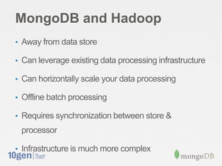 MongoDB and Hadoop
• Away from data store
• Can leverage existing data processing infrastructure
• Can horizontally scale your data processing
• Offline batch processing
• Requires synchronization between store &
processor
• Infrastructure is much more complex
 