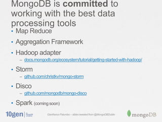 Gianfranco Palumbo – slides tweeted from @MongoDBDublin
MongoDB is committed to
working with the best data
processing tools
• Map Reduce
• Aggregation Framework
• Hadoop adapter
– docs.mongodb.org/ecosystem/tutorial/getting-started-with-hadoop/
• Storm
– github.com/christkv/mongo-storm
• Disco
– github.com/mongodb/mongo-disco
• Spark (coming soon)
 