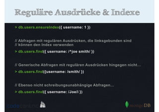 Reguläre Ausdrücke & Indexe
> db.users.ensureIndex({ username: 1 })

// Abfragen mit regulären Ausdrücken, die linksgebunden sind
// können den Index verwenden
> db.users.find({ username: /^joe smith/ })

// Generische Abfragen mit regulären Ausdrücken hingegen nicht…
> db.users.find({username: /smith/ })

// Ebenso nicht schreibungsunabhängige Abfragen…
> db.users.find({ username: /Joe/i })

 