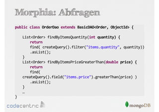 Morphia: Abfragen
public class OrderDao extends BasicDAO<Order, ObjectId> {
List<Order> findByItemsQuantity(int quantity) {
return
find( createQuery().filter("items.quantity", quantity))
.asList();
}
List<Order> findByItemsPriceGreaterThan(double price) {
return
find(
createQuery().field("items.price").greaterThan(price) )
.asList();
}
…
}

 
