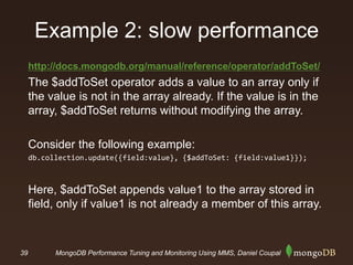 39 MongoDB Performance Tuning and Monitoring Using MMS, Daniel Coupal
Example 2: slow performance
http://docs.mongodb.org/manual/reference/operator/addToSet/
The $addToSet operator adds a value to an array only if
the value is not in the array already. If the value is in the
array, $addToSet returns without modifying the array.
Consider the following example:
db.collection.update({field:value}, {$addToSet: {field:value1}});
Here, $addToSet appends value1 to the array stored in
field, only if value1 is not already a member of this array.
 