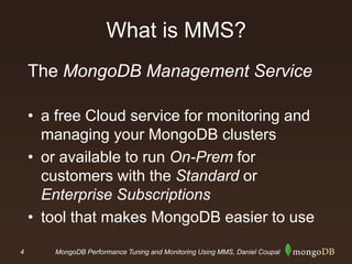 4 MongoDB Performance Tuning and Monitoring Using MMS, Daniel Coupal
What is MMS?
The MongoDB Management Service
• a free Cloud service for monitoring and
managing your MongoDB clusters
• or available to run On-Prem for
customers with the Standard or
Enterprise Subscriptions
• tool that makes MongoDB easier to use
 