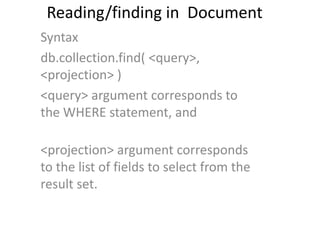 Reading/finding in Document
Syntax
db.collection.find( <query>,
<projection> )
<query> argument corresponds to
the WHERE statement, and
<projection> argument corresponds
to the list of fields to select from the
result set.
 