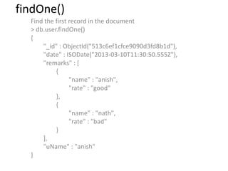 findOne()
Find the first record in the document
> db.user.findOne()
{
"_id" : ObjectId("513c6ef1cfce9090d3fd8b1d"),
"date" : ISODate("2013-03-10T11:30:50.555Z"),
"remarks" : [
{
"name" : "anish",
"rate" : "good"
},
{
"name" : "nath",
"rate" : "bad"
}
],
"uName" : "anish"
}
 
