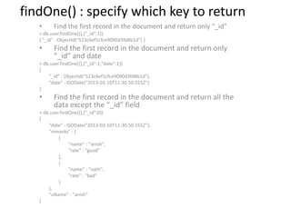 findOne() : specify which key to return
• Find the first record in the document and return only “_id”
> db.user.findOne({},{"_id":1})
{ "_id" : ObjectId("513c6ef1cfce9090d3fd8b1d") }
• Find the first record in the document and return only
“_id” and date
> db.user.findOne({},{"_id":1,"date":1})
{
"_id" : ObjectId("513c6ef1cfce9090d3fd8b1d"),
"date" : ISODate("2013-03-10T11:30:50.555Z")
}
• Find the first record in the document and return all the
data except the “_id” field
> db.user.findOne({},{"_id":0})
{
"date" : ISODate("2013-03-10T11:30:50.555Z"),
"remarks" : [
{
"name" : "anish",
"rate" : "good"
},
{
"name" : "nath",
"rate" : "bad"
}
],
"uName" : "anish"
}
 