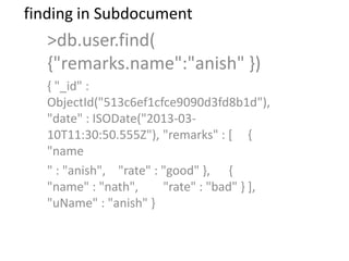 finding in Subdocument
>db.user.find(
{"remarks.name":"anish" })
{ "_id" :
ObjectId("513c6ef1cfce9090d3fd8b1d"),
"date" : ISODate("2013-03-
10T11:30:50.555Z"), "remarks" : [ {
"name
" : "anish", "rate" : "good" }, {
"name" : "nath", "rate" : "bad" } ],
"uName" : "anish" }
 