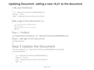 Updating Document adding a new <k,V> to the document
> db.user.findOne()
{
"_id" : ObjectId("513c6ef1cfce9090d3fd8b1d"),
"uName" : "nath",
"date" : ISODate("2013-03-10T11:30:50.555Z")
}
Add a age in the document i.e
{
"_id" : ObjectId("513c6ef1cfce9090d3fd8b1d"),
"uName" : "anish",
"date" : ISODate("2013-03-10T11:30:50.555Z"),
"age" : 32
}
Step 1 : findById
var findById=db.user.findOne({"_id" : ObjectId("513c6ef1cfce9090d3fd8b1d")})
Step2 : add age to the document
> findById.age=32
32
Step 3 Update the Document
> db.user.update({"_id" : ObjectId("513c6ef1cfce9090d3fd8b1d")},findById)
> db.user.findOne()
{
"_id" : ObjectId("513c6ef1cfce9090d3fd8b1d"),
"uName" : "anish",
"date" : ISODate("2013-03-10T11:30:50.555Z"),
"age" : 32
}
zariga.com
 