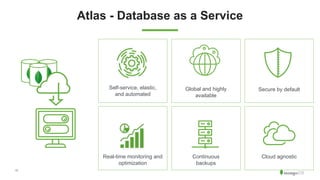 11
Atlas - Database as a Service
Self-service, elastic,
and automated
Secure by defaultGlobal and highly
available
Continuous
backups
Real-time monitoring and
optimization
Cloud agnostic
 