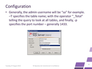 Configuration
• Generally, the admin username will be “sa” for example.
  –T specifies the table name; with the operator “_Total”
  telling the query to look at all tables, and finally, -p
  specifies the port number – generally 1433.




                                                                    10
Tuesday, 07 August 2012   © Opsview Ltd. Commercial in Confidence
 