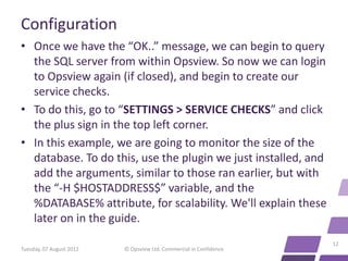 Configuration
• Once we have the “OK..” message, we can begin to query
  the SQL server from within Opsview. So now we can login
  to Opsview again (if closed), and begin to create our
  service checks.
• To do this, go to “SETTINGS > SERVICE CHECKS” and click
  the plus sign in the top left corner.
• In this example, we are going to monitor the size of the
  database. To do this, use the plugin we just installed, and
  add the arguments, similar to those ran earlier, but with
  the “-H $HOSTADDRESS$” variable, and the
  %DATABASE% attribute, for scalability. We'll explain these
  later on in the guide.
                                                                    12
Tuesday, 07 August 2012   © Opsview Ltd. Commercial in Confidence
 