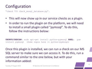 Configuration
“chmod 755 check_mssql_database.py”.


• This will now show up in our service checks as a plugin.
• In order to run the plugin on the platform, we will need
  to install a small plugin called “pymssql”. To do this,
  follow the instructions below:

UBUNTU/DEBIAN: sudo apt-get install python-pymssql RHEL:            yum
install pymssql (Some repos have it python-pymssql)


Once this plugin is installed, we can run a check on our MS
SQL server to make sure we can access it. To do this, run a
command similar to the one below, but with your
information added:
                                                                          8
Tuesday, 07 August 2012   © Opsview Ltd. Commercial in Confidence
 