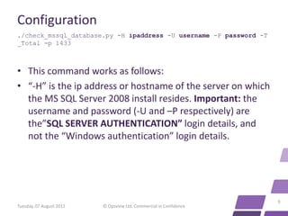 Configuration
./check_mssql_database.py -H ipaddress -U username -P password -T
_Total -p 1433



• This command works as follows:
• “-H” is the ip address or hostname of the server on which
  the MS SQL Server 2008 install resides. Important: the
  username and password (-U and –P respectively) are
  the”SQL SERVER AUTHENTICATION” login details, and
  not the “Windows authentication” login details.




                                                                    9
Tuesday, 07 August 2012   © Opsview Ltd. Commercial in Confidence
 