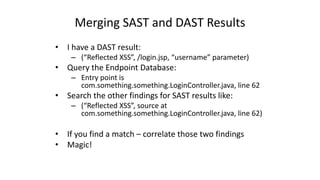 Merging	
  SAST	
  and	
  DAST	
  Results
• I	
  have	
  a	
  DAST	
  result:
– (“Reflected	
  XSS”,	
  /login.jsp,	
  “username”	
  parameter)
• Query	
  the	
  Endpoint	
  Database:
– Entry	
  point	
  is	
  
com.something.something.LoginController.java,	
  line	
  62
• Search	
  the	
  other	
  findings	
  for	
  SAST	
  results	
  like:
– (“Reflected	
  XSS”,	
  source	
  at	
  
com.something.something.LoginController.java,	
  line	
  62)
• If	
  you	
  find	
  a	
  match	
  – correlate	
  those	
  two	
  findings
• Magic!
 
