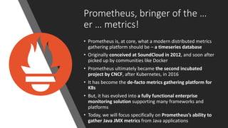 11 perforce.com
Prometheus, bringer of the …
er … metrics!
• Prometheus is, at core, what a modern distributed metrics
gathering platform should be – a timeseries database
• Originally conceived at SoundCloud in 2012, and soon after
picked up by communities like Docker
• Prometheus ultimately became the second incubated
project by CNCF, after Kubernetes, in 2016
• It has become the de-facto metrics gathering platform for
K8s
• But, it has evolved into a fully functional enterprise
monitoring solution supporting many frameworks and
platforms
• Today, we will focus specifically on Prometheus’s ability to
gather Java JMX metrics from Java applications
 