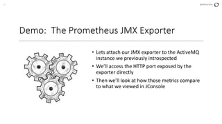 21 perforce.com
Demo: The Prometheus JMX Exporter
• Lets attach our JMX exporter to the ActiveMQ
instance we previously introspected
• We’ll access the HTTP port exposed by the
exporter directly
• Then we’ll look at how those metrics compare
to what we viewed in JConsole
 
