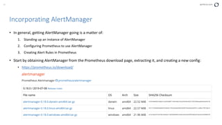37 perforce.com
• In general, getting AlertManager going is a matter of:
1. Standing up an instance of AlertManager
2. Configuring Prometheus to use AlertManager
3. Creating Alert Rules in Prometheus
• Start by obtaining AlertManager from the Prometheus download page, extracting it, and creating a new config:
• https://prometheus.io/download/
Incorporating AlertManager
 