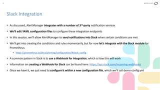38 perforce.com
• As discussed, AlertManager integrates with a number of 3rd-party notification services
• We’ll edit YAML configuration files to configure these integration endpoints
• In this session, we’ll allow AlertManager to send notifications into Slack when certain conditions are met
• We’ll get into creating the conditions and rules momentarily, but for now let’s integrate with the Slack module for
Prometheus
• https://prometheus.io/docs/alerting/configuration/#slack_config
• A common pattern in Slack is to use a Webhook for integration, which is how this will work
• Information on creating a WebHook for Slack can be found here: https://api.slack.com/incoming-webhooks
• Once we have it, we just need to configure it within a new configuration file, which we’ll call demo-config.yml
Slack Integration
 