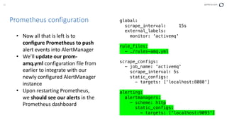 42 perforce.com
Prometheus configuration global:
scrape_interval: 15s
external_labels:
monitor: 'activemq'
rule_files:
- ./rules-amq.yml
scrape_configs:
- job_name: 'activemq'
scrape_interval: 5s
static_configs:
- targets: ['localhost:8080']
alerting:
alertmanagers:
- scheme: http
static_configs:
- targets: ['localhost:9093']
• Now all that is left is to
configure Prometheus to push
alert events into AlertManager
• We’ll update our prom-
amq.yml configuration file from
earlier to integrate with our
newly configured AlertManager
instance
• Upon restarting Prometheus,
we should see our alerts in the
Prometheus dashboard
 