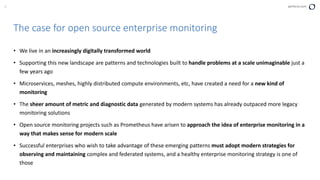 9 perforce.com
The case for open source enterprise monitoring
• We live in an increasingly digitally transformed world
• Supporting this new landscape are patterns and technologies built to handle problems at a scale unimaginable just a
few years ago
• Microservices, meshes, highly distributed compute environments, etc, have created a need for a new kind of
monitoring
• The sheer amount of metric and diagnostic data generated by modern systems has already outpaced more legacy
monitoring solutions
• Open source monitoring projects such as Prometheus have arisen to approach the idea of enterprise monitoring in a
way that makes sense for modern scale
• Successful enterprises who wish to take advantage of these emerging patterns must adopt modern strategies for
observing and maintaining complex and federated systems, and a healthy enterprise monitoring strategy is one of
those
 