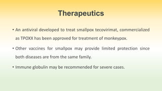 Therapeutics
• An antiviral developed to treat smallpox tecovirimat, commercialized
as TPOXX has been approved for treatment of monkeypox.
• Other vaccines for smallpox may provide limited protection since
both diseases are from the same family.
• Immune globulin may be recommended for severe cases.
 