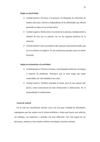 23
Según su afectividad:
➢ Actitud positiva: Favorece a la persona a la búsqueda de soluciones de
manera más sana y efectiva, independiente de las dificultades que afronte
poniendo al sujeto en un rol más activo.
➢ Actitud negativa: Desfavorece el accionar de la persona, entorpeciendo la
relación de este con su entorno, sin ver los aspectos positivos de la
situación.
➢ Actitud neutral: Como su nombre lo dice opta por una posición media, que
no es ni positiva ni negativa. Es una actitud muy peculiar, pues en menos
frecuente.
Según su orientación a la actividad:
➢ Actitud proactiva: Prioriza el actuar y una búsqueda autónoma a la mejora
y solución de problemas. Promueve que el actor tenga una mejor
creatividad y de valor añadido a las cosas.
➢ Actitud reactiva: También orientada al actuar, pero de una manera más
pasiva, como consecuencia de unas instrucciones o indicaciones. Se va
desarrollando el conformismo.
Locus de control
En la vida nos encontramos muchas veces con una gran variedad de dificultades,
supongamos que hay sujetos con el mismo problema y tienen que buscar una solución,
sin embargo, sus respuestas y actitudes son muy diferentes. Uno está seguro de sus
decisiones, mientras el otro tiende a atribuir el resultado a factores externos.
 