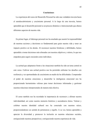 45
Conclusiones
La experiencia del curso de Desarrollo Personal ha sido una verdadera travesía hacia
el autodescubrimiento y crecimiento personal. A lo largo de esta travesía, hemos
aprendido que el desarrollo personal es un proceso dinámico e interconectado que abarca
diferentes aspectos de nuestra vida.
En primer lugar, el liderazgo personal nos ha enseñado que asumir la responsabilidad
de nuestras acciones y decisiones es fundamental para guiar nuestra vida y tener un
impacto positivo en los demás. Al reconocer nuestras fortalezas y debilidades, hemos
aprendido a tomar decisiones más alineadas con nuestros objetivos y valores, lo que nos
empodera para seguir creciendo como individuos.
La actitud que adoptamos frente a las situaciones también ha sido un tema central en
este curso. Cultivar una actitud positiva nos ha permitido enfrentar los desafíos con
resiliencia y ver oportunidades de crecimiento en medio de las dificultades. Comprender
el poder de nuestras emociones y desarrollar la inteligencia emocional nos ha
proporcionado herramientas valiosas para tomar decisiones informadas y gestionar
nuestras relaciones interpersonales de manera más efectiva.
El curso también nos ha recordado la importancia de reconocer y afirmar nuestra
individualidad, así como nuestra memoria histórica y ascendencia étnica. Valorar y
celebrar nuestra identidad cultural nos ha conectado con nuestras raíces,
proporcionándonos un sentido de pertenencia y orgullo. A su vez, hemos aprendido a
apreciar la diversidad y promover la inclusión en nuestras relaciones sociales,
enriqueciendo nuestras perspectivas y enriqueciendo nuestra experiencia de vida.
 