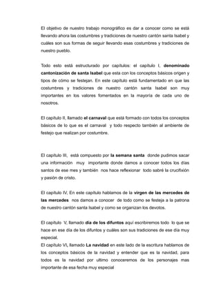 El objetivo de nuestro trabajo monográfico es dar a conocer como se está 
llevando ahora las costumbres y tradiciones de nuestro cantón santa Isabel y 
cuáles son sus formas de seguir llevando esas costumbres y tradiciones de 
nuestro pueblo. 
Todo esto está estructurado por capítulos: el capítulo I, denominado 
cantonización de santa Isabel que esta con los conceptos básicos origen y 
tipos de cómo se festejan. En este capítulo está fundamentado en que las 
costumbres y tradiciones de nuestro cantón santa Isabel son muy 
importantes en los valores fomentados en la mayoría de cada uno de 
nosotros. 
El capítulo II, llamado el carnaval que está formado con todos los conceptos 
básicos de lo que es el carnaval y todo respecto también al ambiente de 
festejo que realizan por costumbre. 
El capítulo III, está compuesto por la semana santa donde pudimos sacar 
una información muy importante donde damos a conocer todos los días 
santos de ese mes y también nos hace reflexionar todo sabré la crucifixión 
y pasión de cristo. 
El capítulo IV, En este capítulo hablamos de la virgen de las mercedes de 
las mercedes nos damos a conocer de todo como se festeja a la patrona 
de nuestro cantón santa Isabel y como se organizan los devotos. 
El capítulo V, llamado día de los difuntos aquí escribiremos todo lo que se 
hace en ese día de los difuntos y cuáles son sus tradiciones de ese día muy 
especial. 
El capítulo VI, llamado La navidad en este lado de la escritura hablamos de 
los conceptos básicos de la navidad y entender que es la navidad, para 
todos es la navidad por ultimo conoceremos de los personajes mas 
importante de esa fecha muy especial 
 