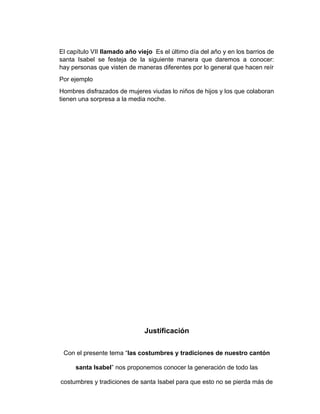 El capítulo VII llamado año viejo Es el último día del año y en los barrios de 
santa Isabel se festeja de la siguiente manera que daremos a conocer: 
hay personas que visten de maneras diferentes por lo general que hacen reír 
Por ejemplo 
Hombres disfrazados de mujeres viudas lo niños de hijos y los que colaboran 
tienen una sorpresa a la media noche. 
Justificación 
Con el presente tema “las costumbres y tradiciones de nuestro cantón 
santa Isabel” nos proponemos conocer la generación de todo las 
costumbres y tradiciones de santa Isabel para que esto no se pierda más de 
 