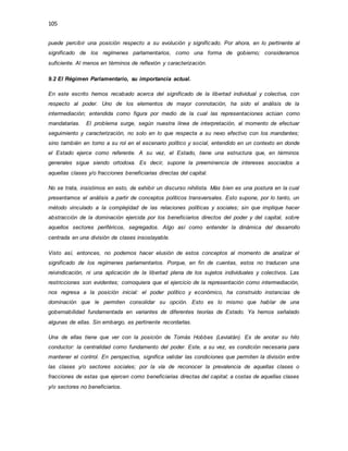 105
puede percibir una posición respecto a su evolución y significado. Por ahora, en lo pertinente al
significado de los regímenes parlamentarios, como una forma de gobierno; consideramos
suficiente. Al menos en términos de reflexión y caracterización.
9.2 El Régimen Parlamentario, su importancia actual.
En este escrito hemos recabado acerca del significado de la libertad individual y colectiva, con
respecto al poder. Uno de los elementos de mayor connotación, ha sido el análisis de la
intermediación; entendida como figura por medio de la cual las representaciones actúan como
mandatarias. El problema surge, según nuestra línea de interpretación, al momento de efectuar
seguimiento y caracterización, no solo en lo que respecta a su nexo efectivo con los mandantes;
sino también en torno a su rol en el escenario político y social, entendido en un contexto en donde
el Estado ejerce como referente. A su vez, el Estado, tiene una estructura que, en términos
generales sigue siendo ortodoxa. Es decir, supone la preeminencia de intereses asociados a
aquellas clases y/o fracciones beneficiarias directas del capital.
No se trata, insistimos en esto, de exhibir un discurso nihilista. Más bien es una postura en la cual
presentamos el análisis a partir de conceptos políticos transversales. Esto supone, por lo tanto, un
método vinculado a la complejidad de las relaciones políticas y sociales; sin que implique hacer
abstracción de la dominación ejercida por los beneficiarios directos del poder y del capital, sobre
aquellos sectores periféricos, segregados. Algo así como entender la dinámica del desarrollo
centrada en una división de clases insoslayable.
Visto así, entonces, no podemos hacer elusión de estos conceptos al momento de analizar el
significado de los regímenes parlamentarios. Porque, en fin de cuentas, estos no traducen una
reivindicación, ni una aplicación de la libertad plena de los sujetos individuales y colectivos. Las
restricciones son evidentes; comoquiera que el ejercicio de la representación como intermediación,
nos regresa a la posición inicial: el poder político y económico, ha construido instancias de
dominación que le permiten consolidar su opción. Esto es lo mismo que hablar de una
gobernabilidad fundamentada en variantes de diferentes teorías de Estado. Ya hemos señalado
algunas de ellas. Sin embargo, es pertinente recordarlas.
Una de ellas tiene que ver con la posición de Tomás Hobbes (Leviatán). Es de anotar su hilo
conductor: la centralidad como fundamento del poder. Este, a su vez, es condición necesaria para
mantener el control. En perspectiva, significa validar las condiciones que permiten la división entre
las clases y/o sectores sociales; por la vía de reconocer la prevalencia de aquellas clases o
fracciones de estas que ejercen como beneficiarias directas del capital; a costas de aquellas clases
y/o sectores no beneficiarios.
 