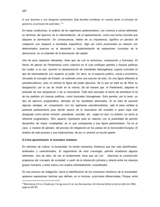 107
lo que favorece a sus designios particulares. Esta facultad constituye, en nuestro sentir, el principio de
gobierno, el principio de autoridad...”71
En estas condiciones, el análisis de los regímenes parlamentarios, nos convoca a ubicar referentes
en términos del ejercicio de la intermediación, de la representación; como una forma concreta que
adquiere la dominación. En consecuencia, hablar de su importancia, significa un proceso de
cotejación con respecto a resultados específicos. Algo así como posicionarlo en relación con
determinados avances en el desarrollo e implementación de expresiones concretas de la
democracia, en un entendió de la dominación del capital.
Uno de esos aspectos relevantes, tiene que ver con la estructura, composición y funciones. El
hecho de ejercer (el Parlamento) como colectivo en el cual confluyen partidos y fuerzas políticas
las cuales, a su vez, asumen la representación de mandantes heterogéneos; supone concretar un
tipo de intermediación con respecto al poder. Es decir, en el espectro político, social y económico
vinculado al concepto de Estado; se entiende como una sección de este. Es una figura diferente al
presidencialismo; pero no elimina la figura del poder ejecutivo. De lo que se trata es de filtrar su
designación; por la vía de incidir en la misma. De tal manera que, el Parlamento, adquiere la
potestad de esa designación o de su revocatoria. Todo esto asociado al hecho de reivindicar el rol
de los partidos y/o fuerzas políticas, como bancadas homogéneas. Esto permite, por lo tanto, un
tipo de ejercicio programático, derivado de los resultados electorales. Si se trata de precisar
algunas ventajas, en comparación con los regímenes presidencialistas, vale la pena señalar la
potestad parlamentaria para decidir acerca de la revocatoria del mandato a quien haya sido
designado como primer ministro, presidente, canciller, etc., según el caso. Lo anterior, en razón al
referente programático. Otro aspecto importante está en relación con la posibilidad de permitir
desarrollos de mayor complejidad, en lo que corresponde a esa figura parlamentaria. Tal es el
caso, a manera de ejemplo, del proceso de integración en los países de la Comunidad Europea. El
análisis de este proceso y sus implicaciones, de por sí, amerita un escrito aparte.
9.3 Una aproximación al marxismo ortodoxo
En términos de cultura, la humanidad, ha tenido momentos históricos que han sido identificados,
analizados y caracterizados. El seguimiento de esta cronología, permite establecer algunos
referentes. Uno de ellos, tal vez el fundamental, tiene que ver con relacionar la construcción
progresiva del concepto de sociedad; a partir de la interacción primaria y directa entre los diversos
grupos humanos y entre estos y los sujetos individualmente considerados.
En ese proceso de indagación, hacia la identificación de los momentos históricos de la humanidad,
aparecen expresiones teóricas que definen, en sí mismas, posiciones diferenciadas. Porque, entre
71Malatesta,Errico.Citado por Irving,Louis H. en Los Anarquistas.Ed. Alianza Editorial,tercer edición 1982,
páginas 89-90
 
