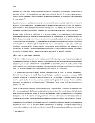 125
patriarcal muy fuerte. En la construcción de Freud, este odio culmina en la rebelión de los hijos exiliados, el
asesinato colectivo y la decoración del padre, y el establecimiento del clan de hermanos, quien a su vez
diviniza al padre asesinado e introduce aquellos tabúes y contenciones que,de acuerdo con Freud, generaron
la moral social…”86
Lo cierto, entonces,es que ha existido una represión constante de la individualidad,desde el mismo momento
en que se configura la sociedad.Y, en este proceso de represión,una de las construcciones más relevantes,
ha sido la familia. Porque en esta se reproducen los esquemas y los métodos de coacción. Allí, aparece la
figura de la autoridad, como condición necesaria para el mantenimiento del orden y del sometimiento.
En este trabajo, al abordar el análisis del rol de la teoría marxista, en el proceso de confrontación a esas
relaciones de dominio; se parte de un prerrequisito básico: la caracterización de la posición asumida por
Carlos Marx, como una expresión en contravía de la noción de sociedad,a partir de la represión del (la) sujeto
(a) individualmente considerado(a).En otras palabras, se asume como fundamento y como hilo conductor la
reivindicación de la autonomía y la libertad. Por esta vía, en consecuencia, se erige como posible una
conclusión trascendental: En paralelo (y en los momentos de ruptura, de fricción) a la utilización de los
mecanismos de coerción y represión inherentes a la sociedad, ha habido una lucha constante por construir
una opción en la cual la libertad y la autonomía sean la razón de ser de la acción individual.
12. De cómo se concreta una revolución
“…El clima político se enrareció por las medidas contra la libertad de prensa y el destierro de dirigentes
liberales.Esto motivó que los liberales,reunidos en la convención de 1892,se organizaron políticamente y se
prepararan para un nuevo enfrentamiento armado.En 1895 se desarrolló la primera de las dos guerras civiles
de los liberales contra el régimen conservador. El gobierno ganó la contienda, lo cual reforzó el dominio de
Caro y su abuso de las atribuciones extraordinarias que le concedía la Constitución.
…La última guerra civil, la más larga y violenta, estalló en octubre de 1899 y se prolongó por tres años.
Conocida como la guerra de los Mil Días, ella significó para el gobierno la puesta en armas de 75000
hombres, el gasto de 75 millones de pesos y, librar más de 220 combates. El costo fue inmenso: solo las
mueres superó la cifra de cien mil personas; además, la prolongación de la guerra a Panamá facilitó su
separación con la ayuda de los Estados Unidos…” (“Civilización 7, texto escolar del Grupo Editorial Norma,
páginas 330-331).
La cita de texto anterior,nos abre la posibilidad de acceder a algunos de las situaciones de finales del siglo
XIX y comienzos del siglo XX. Porque nuestra historia ha sido cosida con los hilos de la violencia.Ya lo decía,
en el comienzo de este escrito,a partir de 1830, los vericuetos de la carrera política y económica.Un universo
de acopios,por la vía de acciones abiertas ysoterradas,en la perspectiva de acuñar opciones soportadas en
referentes asociados a la guerra de independencia y su concreción en la derrota del colonialismo español.
Una franja de país y de Nación asimilada a lo que podría tipificarse como lobotomía en términos de valores y
de caminos anchos hacia la verdadera libertad y democracia. Un sortilegio asociado a componendas y
reacomodos y de traiciones.Un vuelo asumido como rasante.En el cual cabía todas las formas y maneras de
86 Ibíd., página 69
 