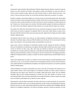 175
Al amanecer, Isolina resbaló al sitio de Demetrio. Petronila estaba dormida. Demetrio, al sentir el cuerpo de
Isolina en su sitio, reaccionó con timidez. Isolina pegó su cuerpo al de Demetrio. Lo besó en la boca. Le
susurró: quiero compartir contigo. Quiero que estés conmigo. Quiero tu aliento. Quiero tus brazos. Y tus
manos. Y que me recorras el cuerpo. Así, con la fuerza que tienes. Quiero que me preñes. Ya, lo quiero.
Él sintió un espasmo. Nunca había estado con una mujer, tan cerca. Nunca había tenido coito. Nunca había
amado a una mujer.El calor insinuante de Isolina,lo aturdió. Sintió crecer lo suyo. Esa largueza y esa dureza
que él veía a diario,cuando se bañaba. En ciertos momentos, de manera subrepticia, se sentía orgulloso de
ese. Porque era un músculo negro, duro, inmenso. Solo había sentido y palpado el líquido que manaba por
ahí. Justo el día en que despertó, después de haber soñado con una mujer desnuda. Negra, como Isolina.
No soportó más. Saltó sobre ella. Destruyó todo lo que, al paso de su largueza y dureza, encontró. Isolina
sintió cuando se rompió su respaldo a la virginidad. Sintió un dolor dulce, infinito. Movía su cuerpo. Como
danzando.Demetrio la dominó.Decía:soy lo que quiero que seas. Negra hermosa. Negra provocativa. Negra
libertaria. Negra absoluta.
Así estuvieron toda la noche. Una y otra vez, sin sentir cansancio. Al despertar, observaron sus cuerpos
desnudos. No pudieron seguir, porque ya Petronila estaba al pie de ella y de él. Con una mirada de dulzura
plena. Como diciendo: “es lo que siempre desee, que Escolástico me amara así”.
Isaías nació, cuando en Nicaragua los sandinistas accedían al poder; después de derrotar a Anastasio
Somoza.Un día pletórico de enseñanzas y de alegrías. Demetrio estab a enfrente del recién nacido. Un niño
normal, en términos de físico, peso, talla. Tenía algo que llamaba la atención: una mirada profunda,
escrutadora,por unos ojos inmensos,azabaches.Lo escrutaba todo.Desde el espacio físico de la habitación;
hasta los cuerpos de Demetrio e Isolina. Un niño precoz. Aún en la manera llorar. Una exigencia prematura.
Respecto a la distancia entre él, su padre y su madre.Un niño de un negro inmenso.Su piel brillaba. Como el
ébano.
Isaías creció rápidamente. En cuerpo y en espíritu A los cinco años sintió que su padre traspasaba la línea
entre el ser y no ser. Lo vio muerto en una fosa común.Compartida por quienes,como él,nunca se ofrecieron
como sujetos transables.Susceptibles de ser erigidos como imagen de compromiso,con lo valores impuestos
desde su edad temprana.
Isolina le hablaba,en su cubículo, improvisado como cuna y como sitio. Sin embargo, ella, percibía en él un
sujeto extraño. Evasivo. Como cuando alguien, en la literatura vinculada con el terror, perci be, retiene un
personaje para que ejerza como símbolo de la maldad. Hasta cierto punto, Isolina, hizo una reflexión
inmediata. Algo así como sentirse azarada por la mirada de su hijo. Pero, insistió a sí misma, en una
elucubración posible. Como si quisiera desentrañar los vericuetos del destino. Percibía a Isaías como sujeto
que, con el tiempo, podría llegar a ser un asesino en serie, o algo así.
Precisamente, el día del décimo aniversario de Isaías, Isolina tuvo un sueño alucinante, de un gran dolor.
Isaías estaba enfrente de ella y de una niña que parecía ser su hija. Al menos eso aparentaba al observar,
fijamente,sus ojos y su rostro. Isaías andaba desnudo por toda la casa. Hablaba cosas ininteligibles.Más bien
parecía una vocinglería inexplicable. Con términos mendaces, obscenos. Cuando se acercaba a la niña,
 