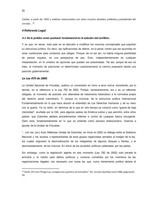35
Caldas, a partir de 1905 y estaban relacionados con otros muchos alcaldes, prefectos y presidentes del
concejo…34
4 Referente Legal.
4.1 De lo jurídico como quehacer fundamental en la solución del conflicto.
Y es que, en veces, todo país se ve abocado a modificar los insumos conceptuales que soportan
su estructura jurídica. Es decir, las tipificaciones de delitos, en lo penal, tienen que ser asumidas en
otras condiciones para contextos que obligan. Porque, de no ser así, no habría ninguna posibilidad
de pensar siquiera, en una perspectiva de paz. Esto, independientemente de cualquier
interpretación, en el universo de opciones que puedan ser presentadas. Tal vez, porque de eso se
trata, al momento de posicionar un determinado cuestionamiento al camino propuesto desde una
posición gubernamental.
La Ley 975 de 2005.
La Unidad Nacional de Fiscalías, publico un comentario en torno a esta norma. Insistiendo, por lo
demás, en la referencia a la Ley 782 de 2002. Porque, necesariamente, era y es un referente
obligado, al momento de postular una alternativa de tratamiento heterodoxo a la normativa propia
del derecho penal colombiano. Y, porque no inclusive, de la estructura jurídica internacional
Fundamentalmente en lo que hace alusión al entendido de Los Derechos Humanos y de su nexo
con la guerra. Ya no tanto, en términos de lo que en otro tiempo se conoció como “guerra de baja
intensidad”, acuñada por la CIA, para algunos países de América Latina y que permitió, entre otros
países, que Colombia validara procedimientos infames e contra de cualquier fuerza insurgente.
Claro está, fundamentalmente en lo que se entande como proceso revolucionario. Veamos e
apunte de la Unidad de Fiscalías:
“…con las (sic) Auto Defensas Unidas de Colombia; se inició en 2002 un diálogo entre el Gobierno
Nacional y los voceros o representantes de esos grupos organizados armados al margen de la ley,
los cuales originaron la desmovilización de los integrantes de algunos bloques y frentes; y el
desmantelamiento de los mismos. En virtud de los acuerdos políticos celebrados por las partes.
Sin embargo, como la legislación vigente en ese momento (Ley 782 de 2002) solo preveía la
amnistía y el indulto para delitos políticos y conexos cometidos por los miembros de las
organizaciones ilegales; era necesario una nueva ley que, como herramienta jurídica abriera el
34 Keith, Christie“Oligarcas,campesinosy política en Colombia”.Ed. Universidad Nacional 1986,páginas35-
36.
 