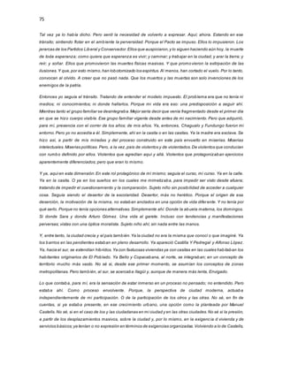 75
Tal vez ya lo había dicho. Pero sentí la necesidad de volverlo a expresar. Aquí; ahora. Estando en ese
tránsito; sintiendo flotar en el ambiente la perversidad. Porque el Pacto se impuso. Ellos lo impusieron. Los
jerarcas de los Partidos Liberal y Conservador.Ellos que auspiciaron,y lo siguen haciendo aún hoy, la muerte
de toda esperanza; como quiera que esperanza es vivir; y caminar; y trabajar en la ciudad; y arar la tierra; y
reír; y soñar. Ellos que promovieron las muertes físicas masivas. Y que promovieron la extirpación de las
ilusiones.Y que,por esto mismo,han lobotomizado los espíritus.Al menos, han cortado el vuelo. Por lo tanto,
convocan al olvido. A creer que no pasó nada. Que los muertos y las muertas son solo invenciones de los
enemigos de la patria.
Entonces yo seguía el tránsito. Tratando de entender el modelo impuesto. El problema era que no tenía ni
medios; ni conocimientos; ni donde hallarlos. Porque mi vida era eso: una predisposición a seguir ahí.
Mientras tanto el grupo familiar se desintegraba.Mejor sería decir que venía fragmentado desde el primer día
en que se hizo cuerpo visible. Ese grupo familiar vigente desde antes de mi nacimiento. Pero que adquirió,
para mí, presencia con el correr de los años; de mis años. Ya, entonces, Chagualo y Fundungo fueron mi
entorno.Pero yo no accedía a él. Simplemente, ahí en la casita o en las casitas. Ya la madre era esclava. Se
hizo así, a partir de mis miradas y del proceso construido en este país envuelto en miserias. Miserias
intelectuales.Miserias políticas. Pero, a la vez,país de violentos y de violentados.De violentos que conducían
con rumbo definido por ellos. Violentos que agredían aquí y allá. Violentos que protagonizaban ejercicios
aparentemente diferenciados; pero que eran lo mismo.
Y ya, aquíen esta dimensión.En este rol protagónico de mí mismo; seguía el curso, mi curso. Ya en la calle.
Ya en la casita. O ya en los sueños en los cuales me mimetizaba, para impedir ser visto desde afuera;
tratando de impedir el cuestionamiento y la comparación. Sujeto niño sin posibilidad de acceder a cualquier
cosa. Seguía siendo el desertor de la escolaridad. Desertor, más no herético. Porque el origen de esa
deserción, la motivación de la misma, no estaban anclados en una opción de vida diferente. Y no tenía por
qué serlo. Porque no tenía opciones alternativas.Simplemente ahí. Donde la abuela materna, los domingos.
Si donde Sara y donde Arturo Gómez. Una vida al garete. Incluso con tendencias y manifestaciones
perversas; vistas con una óptica moralista. Sujeto niño ahí; sin nada entre las manos.
Y, entre tanto, la ciudad crecía y el país también.Ya la ciudad no era la misma que conocí o que imaginé. Ya
los barrios en las pendientes estaban en pleno desarrollo. Ya apareció Castilla Y Pedregal y Alfonso López.
Ya, hacia el sur, se extendían híbridos.Ya con fastuosas viviendas ya con casitas en las cuales habitaban los
habitantes originarios de El Poblado. Ya Bello y Copacabana, al norte, se integraban; en un concepto de
territorio mucho más vasto. No sé si, desde ese primer momento, se asumían los conceptos de zonas
metropolitanas. Pero también, al sur, se acercaba Itagüí y, aunque de manera más lenta, Envigado.
Lo que contaba, para mí, era la sensación de estar inmerso en un proceso no pensado; no entendido. Pero
estaba ahí. Como proceso envolvente. Porque, la perspectiva de ciudad moderna, actuaba
independientemente de mi participación. O de la participación de los otros y las otras. No sé, en fin de
cuentas, si ya estaba presente, en ese crecimiento urbano, una opción como la planteada por Manuel
Castells.No sé, si en el caso de los y las ciudadanas en mi ciudad y en las otras ciudades.No sé si la presión,
a partir de los desplazamientos masivos, sobre la ciudad y, por lo mismo, en la exigencia d vivienda y de
servicios básicos;ya tenían o no expresión en términos de exigencias organizadas.Volviendo a lo de Castells,
 