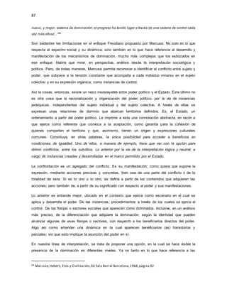 87
nuevo, y mejor, sistema de dominación; el progreso ha tenido lugar a través de una cadena de control cada
vez más eficaz...*64
Son evidentes las limitaciones en el enfoque Freudiano propuesto por Marcuse. No solo en lo que
respecta al espectro social y su dinámica; sino también en lo que hace referencia al desarrollo y
manifestación de los mecanismos de dominación, mucho más complejos que los esbozados en
ese enfoque. Habría que mirar, en perspectiva, análisis desde la interpretación sociológica y
política. Pero, de todas maneras, Marcuse permite reconocer e identificar el conflicto entre sujeto y
poder, que subyace a la tensión constante que acompaña a cada individuo inmerso en el sujeto
colectivo y en su expresión orgánica; como instancias de control.
Así la cosas, entonces, existe un nexo insoslayable entre poder político y el Estado. Este último no
es otra cosa que la racionalización y organización del poder político; por la vía de instancias
jerárquicas, independientes del sujeto individual y del sujeto colectivo. A través de ellas se
expresan unas relaciones de dominio que abarcan territorios definidos. Es, el Estado, un
ordenamiento a partir del poder político. Le imprime a este una connotación abstracta, en razón a
que ejerce como referente que convoca a la aceptación; como garantía para la cohesión de
quienes comparten el territorio y que, asimismo, tienen un origen y expresiones culturales
comunes. Constituye, en otras palabras, la única posibilidad para acceder a beneficios en
condiciones de igualdad. Uno de ellos, a manera de ejemplo, tiene que ver con la opción para
dirimir conflictos, entre los súbditos. Lo anterior por la vía de la interpretación lógica y neutral; a
cargo de instancias creadas y desarrolladas en el marco permitido por el Estado.
La confrontación es un agregado del conflicto. Es su manifestación; como quiera que supone la
expresión, mediante acciones precisas y concretas, bien sea de una parte del conflicto o de la
totalidad de este. Si es lo uno o lo otro, se define a partir de los contenidos que adquieren las
acciones; pero también de, a partir de su significado con respecto al poder y sus manifestaciones.
Lo anterior se entiende mejor, ubicado en el contexto que ejerce como escenario en el cual se
aplica y desarrolla el poder. De las instancias, procedimientos a través de los cuales se ejerce el
control. De las franjas o sectores sociales que aparecen como dominados. Inclusive, en un análisis
más preciso, de la diferenciación que adquiere la dominación; según la identidad que pueden
alcanzar algunas de esas franjas o sectores, con respecto a los beneficiarios directos del poder.
Algo así como entender una dinámica en la cual aparecen beneficiarios (as) transitorios y
parciales; sin que esto implique la asunción del poder en sí.
En nuestra línea de interpretación, se trata de proponer una opción, en la cual se hace visible la
presencia de la dominación en diferentes niveles. Ya no tanto en lo que hace referencia a las
64 Marcuse,Hebert, Eros y Civilización,Ed.Seix Barral Barcelona,1968,página 92
 