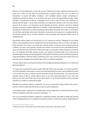 95
fábricas. Los otros trabajadores no eran otra cosa que instrumento accesorio. Sujetos que aprendían de la
lucha; por lo mismo de que, todas las reivindicaciones se pueden validar. Pero no es lo mismo. Los
trabajadores al servicio del Estado, constituyen y han constituido siempre, simples usufructuarios o
beneficiarios plusválicos. Porque, en mí, ya estaba claro que la noción de plusvalía defina por Marx, estaba
asociada a la producción de riqueza; al agregado, por la vía de la mano de obra, que contribuye a la
reproducción del capital. Y es que esta, la plusvalía, es el soporte de lo demás. Lo otro no es otra cosa que
consumo de la misma. Los trabajadores de las empresas de bienes y servicios, incluidas la actividad
financiera; consumen plusvalía originada en la industria. Y esta interpretación mía no es caprichosa. Es el
resultado de un estudio juicioso y crítico del proceso de acumulación del capital.Por lo mismo,mi lectura de la
obra de Rosa Luxemburgo,no fue al azar. Ese texto es tan expresivo y tan riguroso en el cuestionamiento de
la ortodoxia marxista; que, en muchas ocasiones ha sido presentado como posición herética, por la vía
socialdemócrata.
Esta posición teórica, derivó en el sentido que le di a mi intervención sindical. Trabajando en una entidad
pública, cuyos trabajadores somos, simplemente beneficiarios plusválicos. Esa fue mi hoja d ruta desde un
primer comienzo .Por lo tanto, y me quedó claro, también desde el comienzo, que en contraría posiciones
contrarias. Al menos, entre aquellos y aquellas que exhibían una posición de mera interpretación formal.
Como si el solo hecho de la intervención sindical,diera lugar a una posición marxista. Esto para no hablar de
los y las militantes del Partido, quienes asumían que ortodoxia marxista-leninista, era lo mismo que la
desviación teórica de creer que los trabajadores y las trabajadoras de bienes y servicios,hacíamos parte de la
Vanguardia Proletaria.Términos,preciso,acuñado por Lenin y que, aún hoy, a pesar de la acción de los y las
personas que han renegado de su pasado; sigue siendo un principio insoslayable.
Y es que, todavía, tenía memoria para recordar el hermoso fragmento de Eduard Dolléans, en su “Historia del
Movimiento Obrero”.:
“A lo largo de los cuarenta años que van desde 1830 hasta 1970 se oye una queja. Los mismos murmullos,
los mismos llamados no escuchados.A veces el murmullo se transforma en clamor;las voluntades se anudan
en una acción más clara y el fracaso provoca de repente el motín. De tanto en tanto, una insurrección cuya
represión reduce al silencio, durante algunos años, la voz de las clases laboriosas. En vano, como dice
Sismondi, se hará crecer el trigo para los que tienen hambre, o se fabricarán vestidos para los que andan
desnudos, si no están en condiciones de pagar.
Este grito que brota de la miseria es irreprimible. Por eso, la voz reanuda su queja monótona. Poco a poco,
esta voz se afirma: al grito del sufrimiento se mezcla un grito de esperanza.
La atmósfera de estos cuarenta años de luchas obreras,estuvo cargada como un cielo gris cubierto de nubes,
siempre encapotado, atravesado a veces por relámpagos…”69
Era y es una expresión portentosa. Cargada de un significado profundo. Que define el sentido del quehacer
obrero.Arriesgándolo todo.Con su esperanza puesta en el triunfo. Un triunfo que puede ser obstaculizado por
69 Dolléans,Eduard.“Historia del movimiento obrero, primer tomo; sexta edición,1957.
 