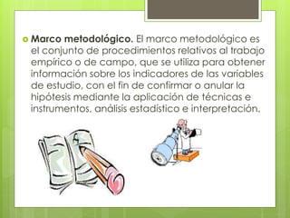  Marco metodológico. El marco metodológico es 
el conjunto de procedimientos relativos al trabajo 
empírico o de campo, que se utiliza para obtener 
información sobre los indicadores de las variables 
de estudio, con el fin de confirmar o anular la 
hipótesis mediante la aplicación de técnicas e 
instrumentos, análisis estadístico e interpretación. 
 