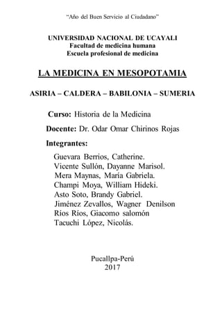 “Año del Buen Servicio al Ciudadano”
UNIVERSIDAD NACIONAL DE UCAYALI
Facultad de medicina humana
Escuela profesional de medicina
LA MEDICINA EN MESOPOTAMIA
ASIRIA – CALDERA – BABILONIA – SUMERIA
Curso: Historia de la Medicina
Docente: Dr. Odar Omar Chirinos Rojas
Integrantes:
Guevara Berrios, Catherine.
Vicente Sullón, Dayanne Marisol.
Mera Maynas, María Gabriela.
Champi Moya, William Hideki.
Asto Soto, Brandy Gabriel.
Jiménez Zevallos, Wagner Denilson
Ríos Ríos, Giacomo salomón
Tacuchi López, Nicolás.
Pucallpa-Perú
2017
 