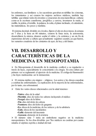 los enfermos, sus familiares o, los sacerdotes gravaban en tablillas los síntomas,
los tratamientos y así crearon los mejores archivos médicos, también hay
tablillas que relatan todos los inventos y creaciones de esta maravillosas culturas
como es la escritura cuneiforme, jeroglífica y cursiva, inventaron la rueda, el
rodillo, la pelota, el tornillo, la palanca, la cuña, el plano inclinado, el calendario,
las matemáticas, los pesos y medidas.
El sistema decimal, dividido en círculos, fijaron el año en docemeses, la semana
en 7 días y la hora en 60 minutos, crearon la línea recta, la astronomía,
desarrollaron la música, idearon soplar el vidrio y la cerámica y un sin fín de
expresiones del arte y cultura que actualmente seguimos usando, ya que fueron,
los sumerios creadores de los cimientos de ayer, de hoy y del futuro.
VII. DESARROLLO Y
CARACTERÍSTICAS DE LA
MEDICINA EN MESOPOTAMIA
 En Mesopotamia el desarrollo de la medicina conllevó a su regulación a
través de leyes, especialmente lo concerniente a la cirugía. En esta cultura por
primera vez se reglamentó el ejercicio de la medicina. El código de Hammurabi
y las leyes medioasirias así lo demuestran.
 El sistema médico era mágico – religioso. Los astros y los dioses causaban
y curaban las enfermedades. La explicación de la mayoría de las enfermedades,
por lo tanto, era sobrenatural.
 Entre los varios dioses relacionados con la salud tenemos:
-Nínive.-dios de la salud
-Marduk.-dios de todos los saberes incluyendo el médico
-Nergal.-dios de la fiebre
-Tin.-dios del dolor de cabeza
-Namtaru.-dios del dolor de garganta
-Ea.-diosa de la medicina, de los míticos y de la sabiduría
-Gula.-diosa de los nacimientos
-Gallú.-demonio del insomnio
-Axaxazu.-demonio de la ictericia
 El número siete 7 tenía un simbolismo negativo en la medicina
mesopotámica. En los días divisibles por 7los médicos no curaban por cuanto
reinaba el séptimo espíritu o deidad del mal.
 