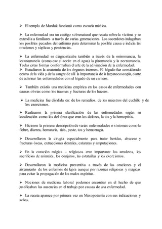  El templo de Marduk funcionó como escuela médica.
 La enfermedad era un castigo sobrenatural que recaía sobre la víctima y se
extendía a familiares a través de varias generaciones. Los sacerdotes indagaban
los posibles pecados del enfermo para determinar la posible causa e indicia las
oraciones y súplicas y penitencias.
 La enfermedad se diagnosticaba también a través de la oniromancia, la
lecanomancia (como cae el aceite en el agua) la piromancia y la necromancia.
Todas estas formas conformaban el arte de la adivinación de la enfermedad.
 Estudiaron la anatomía de los órganos internos. El hígado fue considerado
centro dela vida y de la sangre de allí la importancia de la hepatocoscopia, o arte
de adivinar las enfermedades con el hígado de un carnero.
 También existió una medicina empírica en los casos de enfermedades con
causas obvias como los traumas y fracturas de los huesos.
 La medicina fue dividida en: de los remedios, de los maestros del cuchillo y de
los exorcismos.
 Realizaron la primera clarificación de las enfermedades según su
localización como los del tórax que eran los dolores, la tos y la hemoptisis.
 Hicieron la primera descripción de varias enfermedades o síntomas como la
fiebre, diarrea, hematuria, tisis, peste, tos y hemorragia.
 Desarrollaron la cirugía especialmente para tratar heridas, absceso y
fracturas óseas, extracciones dentales, cataratas y amputaciones.
 En la curación mágica – religiosos eran importante los amuletos, los
sacrificios de animales, los conjuros, las estatuillas y los exorcismos.
 Desarrollaron la medicina preventiva a través de las oraciones y el
aislamiento de los enfermos de lepra aunque por razones religiosas y mágicas
para evitar la propagación de los malos espíritus.
 Nociones de medicina laboral podemos encontrar en el hecho de que
justificaban las ausencias en el trabajo por causas de una enfermedad.
 La receta aparece por primera vez en Mesopotamia con sus indicaciones y
sellos.
 