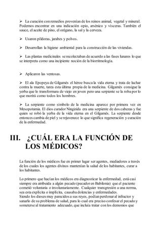  La curación conremedios provenían de los reinos animal, vegetal y mineral.
Podemos encontrar en una indicación opio, arsénico y vísceras. También el
sauce, el aceite de pino, el orégano, la sal y la cerveza.
 Usaron píldoras, jarabes y polvos.
 Desarrollan la higiene ambiental para la construcción de las viviendas.
 Las plantas medicinales serecolectaban de acuerdo a las fases lunares lo que
se interpreta como una incipiente noción de la biorritmología.
 Aplicaron las ventosas.
 El ala Epopeya de Gilgamés el héroe busca la vida eterna y trata de luchar
contra la muerte, tarea esta última propia de la medicina. Gilgamés consigue la
yerba que lo transformara de viejo en joven pero una serpiente se la roba por lo
que morirá como todos los hombres.
 La serpiente como símbolo de la medicina aparece por primera vez en
Mesopotamia. El dios curador Ningizida era una serpiente de dos cabezas y fue
quien se robó la yerba de la vida eterna en el Gilgamés. La serpiente desde
entonces cambia de piel y serejuvenece lo que significa regeneración y curación
de la enfermedad.
III. ¿CUÁL ERA LA FUNCIÓN DE
LOS MÉDICOS?
La función de los médicos fue en primer lugar ser agentes, mediadores a través
de los cuales los agentes divinos mantenían la salud de los habitantes, curar a
los habitantes.
Lo primero que hacían los médicos era diagnosticar la enfermedad, está casi
siempre era atribuida a algún pecado (pecadoren Babilonia) que el paciente
cometió voluntaria o involuntariamente. Cualquier transgresión a una norma,
sea esta explícita o implícita, causaba dolencias y enfermedades.
Siendo los dioses muy parecidos a sus reyes, podíanperdonaral infractor y
sanarlo de su problema de salud, para lo cual era preciso confesar el pecado y
someterse al tratamiento adecuado, que incluía tratar con los demonios que
 