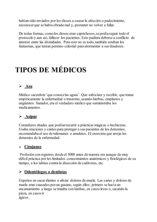 habían sido enviados por los dioses a causar la afección o padecimiento,
reconocerque se había obrado mal y, prometer no volver a fallar.
De todas formas, como los dioses eran caprichosos,sepodíaseguir todo el
protocolo y aun así, fallecer los pacientes. Esto pudiera deberse a conflicto de
interese entre las divinidades. Pero esto no es todo, también estaban los
fantasmas, que tenían permiso celestial para atormentar a sus deudores.
TIPOS DE MÉDICOS
 Asu
Médico sacerdote¨que conocelas aguas¨. Que sabíaleer y escribir, que tratan
empíricamente la enfermedad o trastorno, usando hierbas, emplastos y
ungüentos. Sanador, era el verdadero médico que suministraba los
medicamentos.
 Asipur
Curanderos rituales que podíanrecurrir a prácticas mágicas o hechiceras.
Usaba oraciones y cantos para proteger a sus pacientes de los demonios,
recomendaba el uso de talismanes o amuletos. El exorcista que arroja los
demonios de la enfermedad.
 Cirujanos
Profesión con registros desdeel 5000 antes de nuestra era aunque de muy
difícil práctica por los limitados conocimientos anatómicos y fisiológicos de su
tiempo, a los tabúes contra la disección de cadáveres, etc.
 Odontólogos o dentistas
Expertos en sacar dientes o aliviar dolores de muela. Las caries y dolores de
muela eran causados porun gusano, según ellos; primero se hacía un
encantamiento y luego se trataba con hierbas, en casos leves o, sacando la
pieza, en casos tr
ágicos.
 